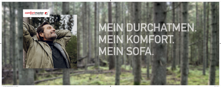 Person steht entspannt in einem grünen Wald und trägt eine Jacke. Umgeben von hohen Bäumen und Natur vermittelt das Motiv Ruhe und Gelassenheit. Links oben befindet sich das Logo von ‚comfortmaster‘ mit dem Claim ‚besser sitzen, liegen, leben‘. Rechts im Bild steht der Text: ‚MEIN DURCHATMEN. MEIN KOMFORT. MEIN SOFA.‘ – eine emotionale Verbindung zwischen Naturerlebnis und WohnkPerson steht entspannt in einem grünen Wald und trägt eine Jacke. Umgeben von hohen Bäumen und Natur vermittelt das Motiv Ruhe und Gelassenheit. Links oben befindet sich das Logo von ‚comfortmaster‘ mit dem Claim ‚besser sitzen, liegen, leben‘. Rechts im Bild steht der Text: ‚MEIN DURCHATMEN. MEIN KOMFORT. MEIN SOFA.‘ – eine emotionale Verbindung zwischen Naturerlebnis und Wohnkomfort.omfort.